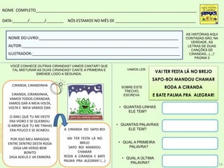 CIRANDA, CIRANDINHA
CIRANDA, CIRANDINHA,
VAMOS TODOS CIRANDAR,
VAMOS DAR A MEIA VOLTA,
VOLTA E MEIA VAMOS DAR.
O ANEL QUE TU ME DESTE
ERA VIDRO E SE QUEBROU.
O AMOR QUE TU ME TINHAS
ERA POUCO E SE ACABOU.
POR ISSO MEU AMIGO(A)
ENTRE DENTRO DESTA RODA
DIGA UM VERSO BEM
BONITO
DIGA ADEUS E VÁ EMBORA
A CIRANDA DO SAPO-BOI
VAI TER FESTA LÁ NO
BREJO
SAPO BOI MANDOU
CHAMAR
RODA A CIRANDA E BATE
PALMA PRA ALEGRAR! (...)
NOME COMPLETO__________________________________________________________________________
DATA:_______/_______/________ NÓS ESTAMOS NO MÊS DE _____________________________________
NOME DO LIVRO:________________________________________________________________
AUTOR:________________________________________________________________________
ILUSTRADOR:____________________________________________________________________
AS HISTÓRIAS AQUI
CONTADAS SÃO, NA
VERDADE, AS
LETRAS DE DUAS
CANÇÕES DE
CIRANDAS...(...)”
PÁGINA 3
VOCÊ CONHECE OUTRAS CIRANDAS? VAMOS CANTAR? QUE
TAL MISTURAR AS DUAS CIRANDAS? CANTE A PRIMEIRA E
EMENDE LOGO A SEGUNDA.
VAI TER FESTA LÁ NO BREJO
SAPO-BOI MANDOU CHAMAR
RODA A CIRANDA
E BATE PALMA PRA ALEGRAR!
VAMOS LER:
SOBRE ESTE
TRECHO,
ESCREVA:
http://colorireaprender.com/desenho-anel-para-colorir
• QUANTAS LINHAS
ELE TEM?
• QUANTAS PALAVRAS
ELE TEM?
• QUAL A PRIMEIRA
PALAVRA?
• QUAL A ÚLTIMA
PALAVRA? 18
 
