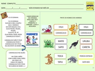MATO
SAPO
PORCO-ESPINHO
SAPO-BOI
TOCA
TATU
URUBU
CARETA
PINTE OS NOMES DOS ANIMAIS:
NOME COMPLETO__________________________________________________________________________
DATA:_______/_______/________ NÓS ESTAMOS NO MÊS DE _____________________________________
ONÇA
CARANGUEJO
ONÇA
CARANGUEJO
FUI À ESPANHA
FUI À ESPANHA
BUSCAR O MEU CHAPÉU
AZUL E BRANCO
DA COR DAQUELE CÉU.
OLHA PALMA, PALMA,
PALMA,
OLHA PÉ, PÉ, PÉ
OLHA RODA, RODA, RODA
CARANGUEJO PEIXE É.
CARANGUEJO NÃO É PEIXE
CARANGUEJO PEIXE É
CARANGUEJO SÓ É PEIXE
NA ENCHENTE DA MARÉ..
CARANGUEJO NO SALÃO
VAI COM A MÃO,
COM A MÃO COM A MÃO.
VAI COM O PÉ,
COM O PÉ COM PÉ.
CARANGUEJO SÓ É PEIXE
NA SUBIDA DA MARÉ.(...)
VAMOS BRINCAR
DE CIRANDA
MAIS UMA VEZ?
CANTE A
PRIMEIRA E
EMENDE LOGO A
SEGUNDA.
19
 