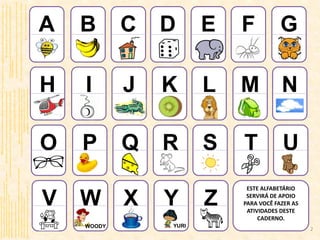 A
H
O
V
B
I
P
W
C
J
Q
X
D
K
R
Y
E
L
S
Z
F
M
T
G
N
U
YURIWOODY
ESTE ALFABETÁRIO
SERVIRÁ DE APOIO
PARA VOCÊ FAZER AS
ATIVIDADES DESTE
CADERNO.
http://2.bp.blogspot.com/_nt72-OjeGDk/TMb7GvrnSKI/AAAAAAAAApQ/5M_4lYo_pk8/s1600/abelha-1.jpg
http://www.fotosdahora.com.br/clipart/cliparts_path/3589/banana_07/
http://2.bp.blogspot.com/_0gv7ZlXUpkQ/SqlTtYUNPWI/AAAAAAAAAGE/Ze3f76Axk8I/S220-
h/escolas.gif(Adaptado)
http://desenhospaintcolor.blogspot.com/2010/05/desenho-de-dado-para-colorir-desenho-de.html
http://desenhosallprint.blogspot.com/2010/07/desenho-ou-tracos-de-elefante-para.html(Adaptado)
http://95.143.192.212/animals/cats/index.html
http://www.fotosdahora.com.br/clipart/cliparts_path/2241/helicoptero_desenho/
http://www.smartkids.com.br/conteudo/desenhos-para-colorir/brinquedos/ioio.gif(Adaptado)
http://www.relaxefacatrilha.com.br/mural.php?pg=291&PHPSESSID=df85c97dd44d2e4393165c1501a23570
elaineyamamoto.blogspot.com/2010/11/kiwi-vetor.html
galeria.colorir.com/animais/a-selva/leao-pintado-por-leao-293353.html
http://en.clipart-fr.com/clipart_pictures.php?id=17963
lmcerri.blogspot.com/2011/05/as-nuvens-e-o-vento-um-conto-para.html
blogueirossaocarlos.wordpress.com/2011/05/18/um-pouco-mais-de-moacyr-scliar
bnecasdeluxo.blogspot.com/2008_08_01_archive.html
galeria.dibujos.net/comida/lacteos-y-postres/61
www.trollada.com/imagens/RATO-DESENHO
www.culturamix.com/festas/datas-comemorativas/acessorios-do-papai-noel(Adaptado
tiagosilva.org/fotos/fotos-de-coisas/fotos-de-ursinhos.html
www.portalsaofrancisco.com.br/alfa/vaca-para-colorir/index-5.php
www.desenhosparacolorir.org/desenhos/247-desenhos-para-colorir-Toy-Story-3.html
betaodesigner.blogspot.com/2009_09_27_archive.html
www.kasmanas.com/marcas/amigaozao/amigaozao.html
http://www.superkid.com.br/colorir/ingles/index.php
2
 