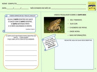 REGISTRE AQUI AS SUAS DESCOBERTAS:
• SEU TAMANHO.
• SUA COR.
• O NÚMERO DE PATAS.
• ONDE MORA.
• MAIS INFORMAÇÕES.
VAMOS PESQUISAR SOBRE O SAPO-BOI:
NOME COMPLETO__________________________________________________________________________
DATA:_______/_______/________ NÓS ESTAMOS NO MÊS DE _____________________________________
OLHA O SAPO DENTRO DO SACO
O SACO COM O SAPO DENTRO,
O SAPO BATENDO PAPO
E O PAPO SOLTANDO O VENTO.
DOMÍNIO PÚBICO
O SAPO ESTÁ BATENDO PAPO DENTRO DO
SACO... COM QUEM?
FAÇA UMA LISTA COM ESTES ANIMAIS:
________________________________________
________________________________________
________________________________________
________________________________________
________________________________________
VAMOS BRINCAR DE TRAVA-LINGUA?
http://www.portalsaofrancisco.com.br/alfa/animais/sapo-4.php
20
 