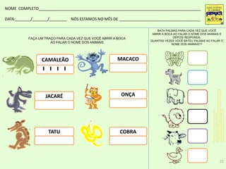 FAÇA UM TRAÇO PARA CADA VEZ QUE VOCÊ ABRIR A BOCA
AO FALAR O NOME DOS ANIMAIS.
CAMALEÃO
JACARÉ
COBRA
MACACO
ONÇA
BATA PALMAS PARA CADA VEZ QUE VOCÊ
ABRIR A BOCA AO FALAR O NOME DOS ANIMAIS E
DEPOIS RESPONDA:
QUANTAS VEZES VOCÊ BATEU PALMAS AO FALAR O
NOME DOS ANIMAIS??
TATU
NOME COMPLETO__________________________________________________________________________
DATA:_______/_______/________ NÓS ESTAMOS NO MÊS DE _____________________________________
w.essaseoutras.com.br/lindas-borboletas-para-colorir-desenhos-para-imprimir-e-pintar-veja/
criancas.hsw.uol.com.br/como-desenhar-um-cachorro5.htm
http://colorirdesenhos.com/desenhos/179-elefante
http://desenhospaintcolor.blogspot.com.br/2010/07/desenho-ou-tracos-de-leao-para-colorir.html
ww.portalsaofrancisco.com.br/alfa/boi-para-colorir/boi-1.php
www.educolorir.com/paginas-para-colorir-pato-i17774.html
21
 