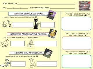 ALBERTO É GAIATO, GAGO E GAGÁ...
ESCREVA O NOME DOS BICHOS QUE COMEÇAM COM GA:
NORBERTO É PACATO, PATETA E PALERMA...
ESCREVA O NOME DOS BICHOS QUE COMEÇAM COM PA:
E DONATO É UM RATO INGRATO...
ESCREVA O NOME DOS BICHOS QUE COMEÇAM COM RA:
VOCÊ CONHECE OUTRAS PALAVRAS
QUE COMECEM COM GA?
VOCÊ CONHECE OUTRAS PALAVRAS
QUE COMECEM COM RA?
VOCÊ CONHECE OUTRAS PALAVRAS
QUE COMECEM COM PA?
NOME COMPLETO_________________________________________________________________
DATA:_______/_______/________ NÓS ESTAMOS NO MÊS DE ____________________________
desenhoparacolorir.net/desenho-de-galinha-para-colorir
pixabay.com/pt/gato-black-simples-silhueta-30432/
papeis.blogs.sapo.pt/62204.html
23colorir.com/animais/paginasparacolorir,raposas.html
27
 