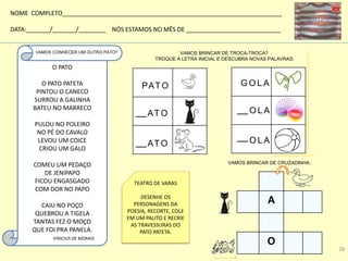 VAMOS BRINCAR DE TROCA-TROCA?
TROQUE A LETRA INICIAL E DESCUBRA NOVAS PALAVRAS:
PAT O
AT O
VAMOS BRINCAR DE CRUZADINHA:.
A
O
AT O
G O L A
O L A
O L A
NOME COMPLETO_________________________________________________________________
DATA:_______/_______/________ NÓS ESTAMOS NO MÊS DE ____________________________
O PATO
O PATO PATETA
PINTOU O CANECO
SURROU A GALINHA
BATEU NO MARRECO
PULOU NO POLEIRO
NO PÉ DO CAVALO
LEVOU UM COICE
CRIOU UM GALO
COMEU UM PEDAÇO
DE JENIPAPO
FICOU ENGASGADO
COM DOR NO PAPO
CAIU NO POÇO
QUEBROU A TIGELA
TANTAS FEZ O MOÇO
QUE FOI PRA PANELA.
VINICIUS DE MORAIS
VAMOS CONHECER UM OUTRO PATO?
TEATRO DE VARAS
DESENHE OS
PERSONAGENS DA
POESIA, RECORTE, COLE
EM UM PALITO E RECRIE
AS TRAVESSURAS DO
PATO PATETA.
www.educolorir.com/paginas-para-colorir-gola-i19371.htmlww.inclic.com.br/produto/186896/Mola_Maluca.html
colorir.kly.com.br/bolas-desenhos-para-colorir/8
desenhoscolorir.org/lobo/
28
 
