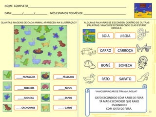 QUANTAS IMAGENS DE CADA ANIMAL APARECEM NA ILUSTRAÇÃO?
_____PAPAGAIOS
_____COELHOS
_____MOSCAS
ALGUMAS PALAVRAS SE ESCONDEM DENTRO DE OUTRAS
PALAVRAS. VAMOS DESCOBRIR ONDE ELAS ESTÃO?
CIRCULE.
BOIA JIBOIA
http://www.google.com.br/imgres?q=CARRO+PARA+PINTAR
CARRO CARROÇA
http://www.google.com.br/imgres?q=RIO
http://www.google.com.br/imgres?q=LEQUE
PATO SAPATO
http://www.google.com.br/imgres?q=bon%C3%A9+para+colorir
BONÉ BONECA
VAMOS BRINCAR DE TRAVA-LÍNGUA?
GATO ESCONDIDO COM RABO DE FORA
TÁ MAIS ESCONDIDO QUE RABO
ESCONDIDO
COM GATO DE FORA.
NOME COMPLETO_________________________________________________________________
DATA:_______/_______/________ NÓS ESTAMOS NO MÊS DE ____________________________
____CACHORROS
_____PÁSSAROS
_____TATUS
_____SAPOS
_____GATOS
http://galeria.colorir.com/veiculos/carros/carro-classico-pintado-por-ca-456757.html
http://www.smartkids.com.br/desenhos-para-colorir/meios-de-transporte.html
http://br.hellokids.com/c_15385/desenho-para-colorir/desenhos-de-animais-para-colorir/paginas-para-colorir-rept
eis/paginas-para-colorir-cobras/desenhos-de-jiboias-para-colorir/desenho-de-uma-jiboia-para-colorir
http://colorirdesenhos.com/desenhos/1054-bone
http://www.smartkids.com.br/desenhos-para-colorir/brinquedos-boneca.html
http://rosinhapedagoga.blogspot.com.br/2011/05/desenhos-para-colorir_4195.html
30
 