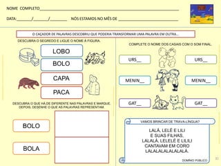 O CAÇADOR DE PALAVRAS DESCOBRIU QUE PODERIA TRANSFORMAR UMA PALAVRA EM OUTRA...
DESCUBRA O QUE HÁ DE DIFERENTE NAS PALAVRAS E MARQUE.
DEPOIS, DESENHE O QUE AS PALAVRAS REPRESENTAM.
BOLO
BOLA
COMPLETE O NOME DOS CASAIS COM O SOM FINAL.
URS__ URS__
MENIN__ MENIN__
GAT__ GAT__
DESCUBRA O SEGREDO E LIGUE O NOME À FIGURA.
BOLO
LOBO
CAPA
PACA
LALÁ, LELÉ E LILI
E SUAS FILHAS,
LALALÁ, LELELÉ E LILILI
CANTAVAM EM CORO
LALALALALALALALÁ.
DOMÍNIO PÚBLICO
VAMOS BRINCAR DE TRAVA-LÍNGUA?
NOME COMPLETO_________________________________________________________________
DATA:_______/_______/________ NÓS ESTAMOS NO MÊS DE ____________________________
kidsalfabetizacao.blogspot.com.br/2010/03/colorir-bolo-com-fatia-desenhos-de.html
colorirdesenhos.com/desenhos/1053-capa-para-chuva
galeria.colorir.com/animais/caes/cachorro-pintado-por-polly-93230.html
pafortaleza.wordpress.com/2011/08/21/gatos-para-colorir/http://www.painelcriativo.com.br/2009/06/01/desenhos-ursinhos-apaixonados/
31
 