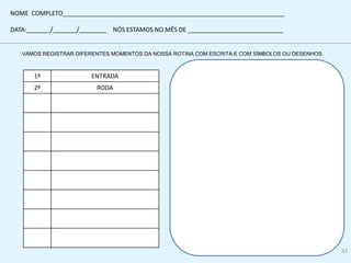 VAMOS REGISTRAR DIFERENTES MOMENTOS DA NOSSA ROTINA COM ESCRITA E COM SÍMBOLOS OU DESENHOS.
1º ENTRADA
2º RODA
NOME COMPLETO_________________________________________________________________
DATA:_______/_______/________ NÓS ESTAMOS NO MÊS DE ____________________________
33
 