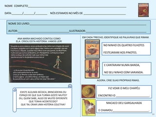 ANA MARIA MACHADO CONTOU COMO
ELA CRIOU ESTA HISTÓRIA. VAMOS LER!
NOME DO LIVRO:_____________________________________________________________________________
AUTOR:__________________________________ILUSTRADOR:________________________________________
EXISTE ALGUMA MÚSICA, BRINCADEIRA OU
ESPAÇO DE QUE SUA TURMA GOSTE MUITO?
OU, QUEM SABE, ALGO DE MUITO DIFERENTE
QUE TENHA ACONTECIDO?
QUE TAL CRIAR UMA HISTÓRIA COLETIVA?
EM CADA TRECHO, IDENTIFIQUE AS PALAVRAS QUE RIMAM:
NO NINHO OS QUATRO FILHOTES
FESTEJARAM AOS PINOTES.
E CANTARAM NUMA BANDA,
NO SEU NINHO COM VARANDA.
AGORA, CRIE SUAS PRÓPRIAS RIMAS.
FIZ VOAR O MEU CHAPÉU
ENCONTREI O ______________________.
MACACO DEU GARGALHADA
E CHAMOU________________________.
NOME COMPLETO_________________________________________________________________
DATA:_______/_______/________ NÓS ESTAMOS NO MÊS DE ____________________________
34
 