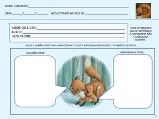 NOME DO LIVRO:__________________________________________________
AUTOR:__________________________________________________________
ILUSTRADOR:_____________________________________________________
“ERA O PRIMEIRO
DIA DE INVERNO E
A RAPOSINHA NÃO
CONSEGUIA
DORMIR.”
A MAMÃE DISSE: A RAPOSINHA DISSE:
NOME COMPLETO_________________________________________________________________
DATA:_______/_______/________ NÓS ESTAMOS NO MÊS DE ____________________________
35
O QUE A MAMÃE DISSE PARA A RAPOSINHA? O QUE A RAPOSINHA RESPONDEU? INVENTE E ESCREVA.
 