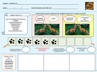 A RAPOSINHA QUER BRINCAR DE “MAMÃE POSSO IR?” VAMOS AJUDAR?
CONTINUE DESENHANDO
AS PEGADAS DA
RAPOSINHA.
QUANTOS PASSOS A
RAPOSINHA JÁ DEU?
QUANTOS PASSOS
ELA PRECISA DAR PARA
CHEGAR AO FIM?
MAMÃE
POSSO IR?
PODE
QUANTOS PASSOS
ELA DEU
AO TODO?
10 PASSOS
DE
RAPOSINHA
QUANTOS
PASSOS?
MAMÃE POSSO IR ?
QUE TAL BRINCAR COM SUA
TURMA?
CRIEM PASSOS DE:
FORMIGUINHA,
RAPOSINHA
ELEFANTE
JACARÉ
E OUTROS BICHOS...
NOME COMPLETO_________________________________________________________________
DATA:_______/_______/________ NÓS ESTAMOS NO MÊS DE ____________________________
AGORA É A SUA
VEZ!
CRIE A SUA
HISTÓRIA EM
QUADRINHOS
COM OS SEUS
PERSONAGENS
PREFERIDOS.
http://www.zazzle.com.br/chapeu_dos_cuidados_animais_da_trilha_da_pata-148202109394050209
37
 