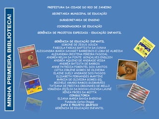 PREFEITURA DA CIDADE DO RIO DE JANEIRO
SECRETARIA MUNICIPAL DE EDUCAÇÃO
SUBSECRETARIA DE ENSINO
COORDENADORIA DE EDUCAÇÃO
GERÊNCIA DE PROJETOS ESPECIAIS – EDUCAÇÃO INFANTIL
GERÊNCIA DE EDUCAÇÃO INFANTIL
SIMONE DE JESUS SOUZA
FABIOLA FARIAS BAPTISTA DA CUNHA
ALESSANDRA MARIA SAVAGET BARREIROS E LIMA DE ALMEIDA
ALEXANDRA CRISTINA PEREIRA PASCOAL
ANDRÉA RELVA DA FONTE GONÇALVES ENDLICH
ANDRÉA AQUINO DE ANDRADE VEIGA
ANDRÉA BATISTA DE BARROS
ANNE PATRÍCIA PIMENTEL DOS SANTOS
CÁTIA CIRLENE GOMES DE OLIVEIRA
ELAINE SUELY ANDRADE DOS PASSOS
ELISABETH FERNANDES MARTINI
MÁRCIA DE OLIVEIRA GOMES GIL
MICHELE AMARO RAMOS GUIMARÃES
TATIANA DE FREITAS ORDONHES DE MELLO
VIRGÍNIA CECÍLIA DA ROCHA LOUZADA LAUNÉ
XÊNIA FRÓES DA MOTTA
CONSULTORIA
ELIANA MARIA BAHIA BHERING
Fundação Carlos Chagas
CAPA E PROJETO GRÁFICO
GERÊNCIA DE EDUCAÇÃO INFANTIL
 