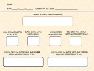 NOME:_______________________________________________________________________
DATA:_______/_______/________ NÓS ESTAMOS NO MÊS DE _________________________
ESCREVA AQUI O SEU PRIMEIRO NOME:
ESCREVA AQUI UM OUTRO NOME QUE COMECE
COM A MESMA LETRA QUE O SEU:
QUAL A PRIMEIRA LETRA
DO SEU NOME?
QUAL A ÚLTIMA LETRA
DO SEU NOME?
ESCREVA AQUI UM OUTRO NOME QUE TERMINE
COM A MESMA LETRA QUE O SEU:
SEU NOME TEM
QUANTAS LETRAS?
SEU NOME TEM ALGUMA
LETRA QUE SE REPETE? QUAL?
6
 