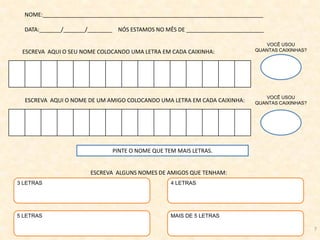 NOME:_______________________________________________________________________
DATA:_______/_______/________ NÓS ESTAMOS NO MÊS DE _________________________
ESCREVA AQUI O SEU NOME COLOCANDO UMA LETRA EM CADA CAIXINHA:
ESCREVA ALGUNS NOMES DE AMIGOS QUE TENHAM:
ESCREVA AQUI O NOME DE UM AMIGO COLOCANDO UMA LETRA EM CADA CAIXINHA:
VOCÊ USOU
QUANTAS CAIXINHAS?
VOCÊ USOU
QUANTAS CAIXINHAS?
PINTE O NOME QUE TEM MAIS LETRAS.
3 LETRAS 4 LETRAS
MAIS DE 5 LETRAS5 LETRAS
7
 
