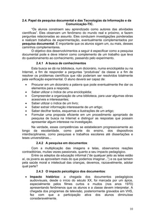 2.4. Papel da pesquisa documental e das Tecnologias da Informação e da
                            Comunicação-TIC.
        “Os alunos constroem seu aprendizado como autores das atividades
científicas”. Eles observam um fenômeno do mundo real e próximo, e fazem
perguntas relacionadas ao assunto. Eles conduzem investigações ponderadas
e realizam trabalhos de experimentação, eventualmente complementados por
pesquisa documental. É importante que os alunos sigam um, ou mais, desses
caminhos complementares.
        O objetivo dos desenvolvimentos a seguir é especificar como a pesquisa
documental pode e deve intervir como complemento de um trabalho que leva
do questionamento ao conhecimento, passando pelo experimento.
          2.4.1 A busca de conhecimentos
       Esta busca se dá na biblioteca, num dicionário, numa enciclopédia ou na
Internet, a fim de responder a perguntas “produtivas” da classe e a fim de
resolver os problemas científicos que não poderiam ser resolvidos totalmente
pela verificação experimental. O aluno deverá ser capaz de:
  •    Procurar em um dicionário a palavra que pode eventualmente lhe dar os
       elementos para a resposta;
  •    Saber utilizar o índice de uma enciclopédia;
  •    Compreender a organização de uma biblioteca, para usar algumas obras
       acessíveis e interessantes;
  •    Saber utilizar o índice de um livro;
  •    Saber extrair informação interessante de um artigo;
  •    Saber decifrar textos, esquemas e ilustrações de um artigo;
  •    Formular uma proposta eficiente em um procedimento apropriado de
       pesquisa de busca na Internet e distinguir as respostas que possam
       apresentar algum interesse na investigação.
       Na verdade, essas competências se estabelecem progressivamente ao
longo da escolaridade, como parte do ensino, dos dispositivos
interdisciplinares, como pesquisas e trabalhos escolares até dissertações e
teses universitárias...
          2.4.2 A pesquisa em documentos:
        Com a multiplicação das imagens e telas, observamos reações
contraditórias, muitas vezes passionais, quanto a seu impacto pedagógico.
        Entre os adeptos da educação informal (“de qualquer jeito as telas estão
aí, os jovens as aproveitam mais do que podemos imaginar...”) e os que temem
pela saúde moral e intelectual das crianças, devemos, razoavelmente, adotar
qual parte?
          2.4.3 O impacto psicológico dos documentos:
  •   Impacto histórico: a chegada dos documentos pedagógicos
      audiovisuais, desde o início do século XX, foi marcada por um ápice,
      especialmente pelos filmes curtos e mudos (nos anos 1970)
      apresentando fenômenos que os alunos e a classe devem interpretar. A
      chegada dos programas de televisão, posteriormente gravados em VHS,
      fez com que a participação ativa dos alunos diminuísse
      consideravelmente.


                                                                             10
 