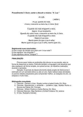 Procedimento 3: Ouvir, cantar e discutir a música “A Lua “

                                   A LUA
                                                       ( MPB4 )
                          A Lua, quando ela roda,
                é nova, crescente ou meia-lua, é cheia. (bis)

                   E quando ela roda minguante e meia,
                         depois é Lua novamente.
           Quando ela roda é nova, crescente ou meia-lua, é cheia
                   E quando ela roda minguante e meia
                            Depois é Lua nova
                     Mente quem diz que a Lua é velha
            Mente quem diz que a Lua é velha, mente quem diz...


Registrando suas conclusões:
O que o autor da canção quis dizer com “a lua roda”?
O que significa “lua minguate”?
O que significa o termo “minguar”?

FINALIZAÇÃO

       Procure expor todas as produções dos alunos na sua escola, seja na
forma de desenhos ou textos. Estimule também a linguagem oral deixando que
eles expliquem de forma simples, às outras turmas os trabalhos realizados
durante o semestre.
       Atenção: O período de desenvolvimento deste projeto de Astronomia é
estimado em um semestre letivo ou até um ano. Após realizar estas atividades,
os alunos estarão preparados para comprender melhor, as estações do ano, os
eclipses e muito mais...


Bibliografia consultada:
   1- Ciências - Pensar e Viver Rosely Lembo e Isabel Costa- Ed. Ática
   2- Ciências- Descobrindo o ambiente – Jordelina Lage, Nyelda Rocha e
      Simone de Pádua- Ed. Formato.
   3- Ciências - Wilson Paulino e Carlos Barros- Ed. Ática
   4- Ciências Naturais- Olga Santana e Aníbal Fonseca- Ed. saraiva
   5- O Céu- Rodolpho Caniato.




                                                                         101
 