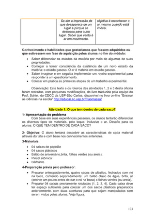 Se der a impressão de     objetivo é reconhecer o
                            que desaparece de um       ar mesmo quando está
                               lugar é porque se       imóvel.
                              deslocou para outro
                           lugar. Saber que vento é
                               ar em movimento.


Conhecimento e habilidades que gostaríamos que fossem adquiridos ou
que estivessem em fase de aquisição pelos alunos no fim do módulo:
   •   Saber diferenciar os estados da matéria por meio de algumas de suas
       propriedades.
   •   Começar a tomar consciência da existência de um novo estado da
       matéria: o estado gasoso. O ar é matéria em estado gasoso.
   •   Saber imaginar e em seguida implementar um roteiro experimental para
       responder a um questionamento.
   •   Colocar em prática as primeiras etapas de um trabalho experimental.

       Observação: Este texto e os roteiros das atividades 1, 2 e 3 desta oficina
foram retirados, com pequenas modificações, do livro traduzido pela equipe do
Prof. Schiel, do CDCC da USP-São Carlos, disponível no livro on-line “Ensinar
as ciências na escola” http://educar.sc.usp.br/maomassa/


                   Atividade 1: O que tem dentro de cada saco?
1- Apresentação do problema
      Com base em suas experiências pessoais, os alunos tentarão diferenciar
os diversos tipos de materiais, pelo toque, inclusive o ar. Desafio para os
alunos: O QUE TEM DENTRO DE CADA SACO?

2- Objetivo: O aluno tentará descobrir as características de cada material
através do tato e com base nos conhecimentos anteriores.
3-Materiais:
   •   04 caixas de papelão
   •   04 sacos plásticos
   •   Balão de aniversário,brita, folhas verdes (ou areia).
   •   Pincel atômico
   •   Barbante
4-Preparação prévia pelo professor:
   •   Preparar antecipadamente, quatro sacos de plástico, fechados com nó
       na boca, contendo separadamente: um balão cheio de água, brita, ar
       (encher um pouco antes de dar o nó na boca) e folhas verdes (ou areia).
   •   Preparar 04 caixas previamente rotuladas (1, 2, 3, 4). Cada caixa deve
       ter espaço suficiente para colocar um dos sacos plásticos preparados
       anteriormente, com duas aberturas para que sejam manipulados sem
       serem vistos pelos alunos. Veja figura.



                                                                             103
 