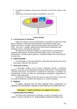 •   O professor desafia os alunos para adivinhar o que há em cada um dos
       sacos.
   •   Organizar a turma para realizar a experiência, um a um.




                            Caixas desafio
5 – Levantamento de hipóteses
       Depois que todos os alunos manipularam o conteúdo de cada caixa, eles
devem registrar o máximo de características do conteúdo de cada saco.
Sugerir aos alunos o registro das suas observações usando palavras como
mole – duro, leve – pesado, sólido-líquido. Eles também registrarão suas
hipóteses sobre o conteúdo de cada saco.
       Na seqüência o professor registra no quadro todas as características
propostas pelos alunos. Os alunos adivinham logo o que é, mas antes da
confirmação, o professor deve explorar o vocabulário relativo às características
de cada saco.
6 – Experimentação:
      A confirmação ou não das hipóteses é efetivada pela retirada dos sacos
   das caixas e abertura dos mesmos.
7 - Discussão Coletiva:
       A discussão coletiva, que já havia começado quando o professor
registrou no quadro as características propostas pelos alunos, é retomada após
a abertura dos sacos. Ao examinar o conteúdo de cada saco, o professor vai
questionando a turma se todas as características propostas e registradas no
quadro, estão adequadas.
       Ao discutir o conteúdo da terceira caixa (o saco está vazio? O saco tem
ar?) pode-se destacar o estado físico (gasoso) e o volume ocupado.
8 – Registro:
      O registro individual deve ser feito relatando toda a experiência, as
hipóteses e as descobertas a respeito de cada material, com ênfase para o ar.

         Atividade 2 : Vamos encontrar o ar e pegá-lo num saco ?
1 – Apresentação do problema
      Os alunos são incentivados a manipular, ou seja, a considerar como
matéria “a coisa” chamada de “ar”. Esta atividade consiste em realizar uma



                                                                             104
 