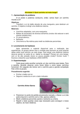 Atividade 5: Qual carrinho vai mais longe?
1 – Apresentação do problema
      O ar existe e podemos conduzi-lo, então: vamos fazer um carrinho
movido a ar?
Objetivos:
       Transferir o ar do balão através de uma mangueira, para deslocar um
carrinho. O objetivo é atingir uma distância máxima.
Materiais:
   •   Carrinhos adaptados, com uma mangueira;
   •   Balões de aniversário de diversos tamanhos (muitos vão estourar e será
       preciso substituí-los);
   •   01 pincel atômico;
   •   Barbante;
   •   Uma trena ou fita métrica para medir as distâncias percorridas.

2– Levantamento de hipóteses
       Após apresentar o material disponível para a realização das
experiências, os grupos devem ficar a vontade para escrever as suas próprias
idéias sobre qual carrinho vai mais longe. Para atingir uma distância máxima
deve-se pensar na saída do ar: rápida ou devagar? Pensar em uma bexiga:
com ar de alta pressão (dura) ou pouca pressão (mole)? Encher muito ?
Escreva e desenhe suas hipóteses e BOA SORTE.
3– Experimentação
        Cada grupo pode escolher somente um dos carrinhos para testes. Para
a escolha, deverão observar como foram feitos e como esses carrinhos
funcionam. Em seguida vão treinar com o carrinho para a grande competição
final, entre os grupos.
Procedimento sugerido:
   •   Encher o balão com ar.
   •   Segurar a saída do ar com o dedo indicador.




         Carrinho Airton Senna




   •   Posicionar no ponto de partida previamente marcado, e liberar o ar (não
       pode empurrar o carrinho com a mão, apenas soltá-lo).
   •   Medir a distância percorrida usando o barbante ou a trena.
   •   Repetir o teste quantas vezes seja necessário para conseguir o nosso
       objetivo, da maior distância.


                                                                          108
 