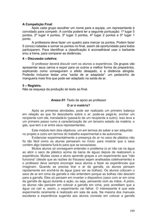 A Competição Final:
        Após cada grupo escolher um nome para a equipe, um representante é
convidado para competir. A corrida poderá ter a seguinte pontuação: 1º lugar 5
pontos, 2º lugar 4 pontos, 3º lugar 3 pontos, 4º lugar 2 pontos e 5º lugar 1
ponto.
        A professora deve fazer um quadro para marcar os pontos. Podem fazer
5 (cinco) rodadas e somar os pontos no final, assim dá oportunidade para todos
participarem. Para identificar a classificação é aconselhável usar o barbante
e/ou a trena, para comparar as distâncias.
4 – Discussão coletiva:
       O professor deverá discutir com os alunos a experiência. Os grupos vão
apresentar seus carros e expor para os outros a melhor forma de prepará-los,
explicando como conseguiram o efeito desejado, e a distância atingida.
Poderão inclusive testar uma “saída de ar adaptada”: um pedacinho de
mangueira mais fina que pode ser adaptado na saída de ar.

5 – Registro.
Não se esqueça da produção do texto ao final.


                    Anexo 01: Texto de apoio ao professor
                                O ar é matéria?
       Após as primeiras atividades, pode ser realizado um primeiro balanço
em relação ao que foi descoberto sobre o ar: pode-se pegá-lo, encher um
recipiente com ele, transladá-lo (passá-lo de um recipiente a outro). Isso leva a
um primeiro passo rumo à caracterização de um terceiro estado da matéria: o
gás, que tem o ar entre seus representantes.
       Este módulo tem dois objetivos: um em termos do saber a ser adquirido
no projeto e outro em termos do trabalho experimental e da autonomia.
       Evidenciar experimentalmente a presença do ar no saco de plástico não
foi tão fácil como os alunos pensaram no início: para mostrar que o saco
contém algo bastaria furá-lo para que se esvaziasse.
       Muitos alunos só conseguem entender o problema (o ar não cai na água
ao abrir o saco de plástico acima da bacia de água) depois de realizarem a
experiência. Muitas vezes o aluno aprende graças a um experimento que “não
funciona” (desde que as razões do fracasso sejam analisadas coletivamente) e
o professor deve sempre encorajar seus alunos a fazer as experiências que
imaginam. Quando se precisa tirar o ar da garrafa, os alunos pensam
rapidamente em enchê-la de água (para ver as bolhas). Os alunos colocam o
saco de ar em cima da garrafa e não entendem porque as bolhas não descem
para a garrafa. Eles só pensam em inverter o dispositivo (saco com ar em cima
da garrafa de água) durante a ação, ou seja, pensando com as mãos. A priori,
os alunos não pensam em colocar a garrafa em cima, pois acreditam que a
água vai cair e, assim, o experimento vai falhar. O interessante é que este
experimento raramente é realizado em sala de aula. Na maioria dos manuais
escolares a experiência sugerida aos alunos consiste em colocar a garrafa



                                                                             109
 