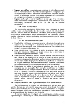 •   Impacto geográfico: a qualidade das emissões de televisões mundiais
      tem se mostrado bastante dependente dos dispositivos pedagógicos que
      acompanham sua difusão. Revistas e sites na internet oferecem diversas
      formas de atividades, partindo de imagens televisivas, com documentos
      de acompanhamento para os programas educativos.
  •   Impacto pedagógico: qual a importância e que lugar deve ser dado a
      esses documentos comparados à confrontação com fenômenos reais
      diretamente perceptíveis pelo aluno? Em que tipo de trabalho
      pedagógico?
          2.4.4 Quais documentos?
        Os documentos explicativos interpretados que, mostrando e dando
sentido, devem ser diferenciados dos documentos originais não-interpretados,
em que o trabalho de busca de sentido é realizado pelos alunos (exemplo: a
radiografia de uma fratura da perna, uma seqüência não comentada de uma
erupção vulcânica ou imagens aceleradas do desenvolvimento de uma planta,
da flor à fruta...).
          2.4.5 Em que momento utilizá-los?
  •   Para facilitar o início de um questionamento estimulante. Exemplo: uma
      seqüência ou uma imagem da atualidade (terremoto); um canteiro de
      escavações arqueológicas, com a finalidade de iniciar um trabalho sobre
      fósseis e os rastros da evolução, etc.
  •   Para complementar informações a serem analisadas pelos alunos.
      Exemplo: ilustrações médicas do corpo humano ou os exemplos de
      documentos originais mencionados acima.
  •   Para ajudar na elaboração de uma síntese coletiva, com reformulação
      pela classe do que será inscrito no caderno de experimentos ao encerrar
      um trabalho de pesquisa. Exemplos: qualquer documento explicativo, em
      muitos casos tirados de programas de televisão, ou todas as seqüências
      de imagens de síntese com finalidade explicativa (trazendo a dificuldade
      para esclarecer os códigos ou as imagens analógicas empregadas).
  •   Para colocar em prática o conhecimento adquirido por meio de outros
      exemplos ou por avaliação. Por exemplo: seqüências ou imagens
      mostrando fontes de energia diferentes daquelas abordadas durante o
      curso, documentos que tratam de problemas mais amplos de educação
      nas áreas de saúde ou do meio ambiente (por exemplo, a partir de um
      estudo detalhado das fezes das aves de rapina, de um documentário
      sobre a importância ecológica da proteção delas) ou do impacto de
      nossos gestos cotidianos sobre o equilíbrio de certas cadeias
      alimentares.
2.5. Complementaridade entre objetos/fenômenos reais e documentos:
      Certos fenômenos ou objetos não são diretamente visíveis, pois são
grandes demais (em astronomia), pequenos demais (micróbios), demorados
demais (crescimento de uma árvore), curtos demais, raros demais ou perigosos
demais (erupções, terremotos), caros demais (foguetes), ou ainda pertencentes
ao passado (história das ciências e das técnicas).
      O real em si pode ser investigado sob vários ângulos: por observações,
experimentações e comparações. Porém, documentos complementares podem


                                                                           11
 