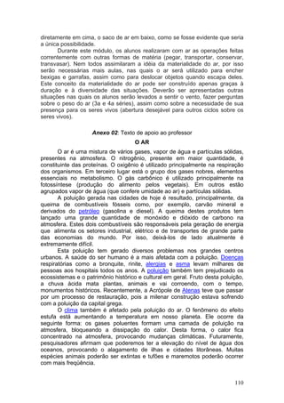 diretamente em cima, o saco de ar em baixo, como se fosse evidente que seria
a única possibilidade.
       Durante este módulo, os alunos realizaram com ar as operações feitas
correntemente com outras formas de matéria (pegar, transportar, conservar,
transvasar). Nem todos assimilaram a idéia da materialidade do ar, por isso
serão necessárias mais aulas, nas quais o ar será utilizado para encher
bexigas e garrafas, assim como para deslocar objetos quando escapa deles.
Este conceito da materialidade do ar pode ser construído apenas graças à
duração e à diversidade das situações. Deverão ser apresentadas outras
situações nas quais os alunos serão levados a sentir o vento, fazer perguntas
sobre o peso do ar (3a e 4a séries), assim como sobre a necessidade de sua
presença para os seres vivos (abertura desejável para outros ciclos sobre os
seres vivos).

                    Anexo 02: Texto de apoio ao professor
                                     O AR
       O ar é uma mistura de vários gases, vapor de água e partículas sólidas,
presentes na atmosfera. O nitrogênio, presente em maior quantidade, é
constituinte das proteínas. O oxigênio é utilizado principalmente na respiração
dos organismos. Em terceiro lugar está o grupo dos gases nobres, elementos
essenciais no metabolismo. O gás carbônico é utilizado principalmente na
fotossíntese (produção do alimento pelos vegetais). Em outros estão
agrupados vapor de água (que confere umidade ao ar) e partículas sólidas.
       A poluição gerada nas cidades de hoje é resultado, principalmente, da
queima de combustíveis fósseis como, por exemplo, carvão mineral e
derivados do petróleo (gasolina e diesel). A queima destes produtos tem
lançado uma grande quantidade de monóxido e dióxido de carbono na
atmosfera. Estes dois combustíveis são responsáveis pela geração de energia
que alimenta os setores industrial, elétrico e de transportes de grande parte
das economias do mundo. Por isso, deixá-los de lado atualmente é
extremamente difícil.
       Esta poluição tem gerado diversos problemas nos grandes centros
urbanos. A saúde do ser humano é a mais afetada com a poluição. Doenças
respiratórias como a bronquite, rinite, alergias e asma levam milhares de
pessoas aos hospitais todos os anos. A poluição também tem prejudicado os
ecossistemas e o patrimônio histórico e cultural em geral. Fruto desta poluição,
a chuva ácida mata plantas, animais e vai corroendo, com o tempo,
monumentos históricos. Recentemente, a Acrópole de Atenas teve que passar
por um processo de restauração, pois a milenar construção estava sofrendo
com a poluição da capital grega.
       O clima também é afetado pela poluição do ar. O fenômeno do efeito
estufa está aumentando a temperatura em nosso planeta. Ele ocorre da
seguinte forma: os gases poluentes formam uma camada de poluição na
atmosfera, bloqueando a dissipação do calor. Desta forma, o calor fica
concentrado na atmosfera, provocando mudanças climáticas. Futuramente,
pesquisadores afirmam que poderemos ter a elevação do nível de água dos
oceanos, provocando o alagamento de ilhas e cidades litorâneas. Muitas
espécies animais poderão ser extintas e tufões e maremotos poderão ocorrer
com mais freqüência.


                                                                            110
 