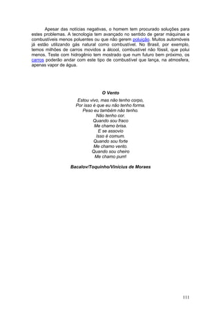 Apesar das notícias negativas, o homem tem procurado soluções para
estes problemas. A tecnologia tem avançado no sentido de gerar máquinas e
combustíveis menos poluentes ou que não gerem poluição. Muitos automóveis
já estão utilizando gás natural como combustível. No Brasil, por exemplo,
temos milhões de carros movidos a álcool, combustível não fóssil, que polui
menos. Teste com hidrogênio tem mostrado que num futuro bem próximo, os
carros poderão andar com este tipo de combustível que lança, na atmosfera,
apenas vapor de água.




                                 O Vento
                     Estou vivo, mas não tenho corpo,
                    Por isso é que eu não tenho forma.
                       Peso eu também não tenho.
                              Não tenho cor.
                             Quando sou fraco
                             Me chamo brisa.
                               E se assovio
                              Isso é comum.
                             Quando sou forte
                             Me chamo vento.
                            Quando sou cheiro
                              Me chamo pum!

                  Bacalov/Toquinho/Vinícius de Moraes




                                                                       111
 