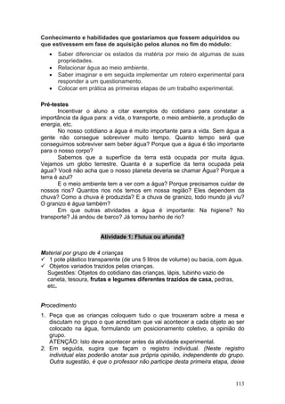 Conhecimento e habilidades que gostaríamos que fossem adquiridos ou
que estivessem em fase de aquisição pelos alunos no fim do módulo:
   •   Saber diferenciar os estados da matéria por meio de algumas de suas
       propriedades.
   •   Relacionar água ao meio ambiente.
   •   Saber imaginar e em seguida implementar um roteiro experimental para
       responder a um questionamento.
   •   Colocar em prática as primeiras etapas de um trabalho experimental.

Pré-testes
       Incentivar o aluno a citar exemplos do cotidiano para constatar a
importância da água para: a vida, o transporte, o meio ambiente, a produção de
energia, etc.
       No nosso cotidiano a água é muito importante para a vida. Sem água a
gente não consegue sobreviver muito tempo. Quanto tempo será que
conseguimos sobreviver sem beber água? Porque que a água é tão importante
para o nosso corpo?
       Sabemos que a superfície da terra está ocupada por muita água.
Vejamos um globo terrestre. Quanta é a superfície da terra ocupada pela
água? Você não acha que o nosso planeta deveria se chamar Água? Porque a
terra é azul?
       E o meio ambiente tem a ver com a água? Porque precisamos cuidar de
nossos rios? Quantos rios nós temos em nossa região? Eles dependem da
chuva? Como a chuva é produzida? E a chuva de granizo, todo mundo já viu?
O granizo é água também?
       Em que outras atividades a água é importante: Na higiene? No
transporte? Já andou de barco? Já tomou banho de rio?


                       Atividade 1: Flutua ou afunda?

Material por grupo de 4 crianças
   1 pote plástico transparente (de uns 5 litros de volume) ou bacia, com água.
   Objetos variados trazidos pelas crianças.
  Sugestões: Objetos do cotidiano das crianças, lápis, tubinho vazio de
  caneta, tesoura, frutas e legumes diferentes trazidos de casa, pedras,
  etc.


Procedimento
1. Peça que as crianças coloquem tudo o que trouxeram sobre a mesa e
   discutam no grupo o que acreditam que vai acontecer a cada objeto ao ser
   colocado na água, formulando um posicionamento coletivo, a opinião do
   grupo.
   ATENÇÃO: Isto deve acontecer antes da atividade experimental.
2. Em seguida, sugira que façam o registro individual. (Neste registro
   individual elas poderão anotar sua própria opinião, independente do grupo.
   Outra sugestão, é que o professor não participe desta primeira etapa, deixe


                                                                            113
 