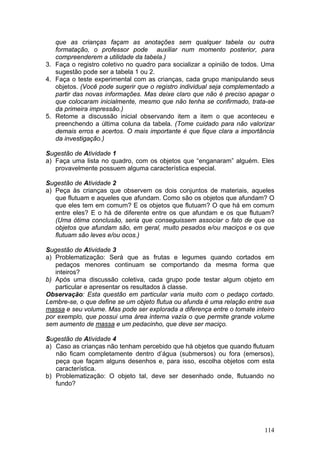 que as crianças façam as anotações sem qualquer tabela ou outra
   formatação, o professor pode auxiliar num momento posterior, para
   compreenderem a utilidade da tabela.)
3. Faça o registro coletivo no quadro para socializar a opinião de todos. Uma
   sugestão pode ser a tabela 1 ou 2.
4. Faça o teste experimental com as crianças, cada grupo manipulando seus
   objetos. (Você pode sugerir que o registro individual seja complementado a
   partir das novas informações. Mas deixe claro que não é preciso apagar o
   que colocaram inicialmente, mesmo que não tenha se confirmado, trata-se
   da primeira impressão.)
5. Retome a discussão inicial observando item a item o que aconteceu e
   preenchendo a última coluna da tabela. (Tome cuidado para não valorizar
   demais erros e acertos. O mais importante é que fique clara a importância
   da investigação.)

Sugestão de Atividade 1
a) Faça uma lista no quadro, com os objetos que “enganaram” alguém. Eles
   provavelmente possuem alguma característica especial.

Sugestão de Atividade 2
a) Peça às crianças que observem os dois conjuntos de materiais, aqueles
   que flutuam e aqueles que afundam. Como são os objetos que afundam? O
   que eles tem em comum? E os objetos que flutuam? O que há em comum
   entre eles? E o há de diferente entre os que afundam e os que flutuam?
   (Uma ótima conclusão, seria que conseguissem associar o fato de que os
   objetos que afundam são, em geral, muito pesados e/ou maciços e os que
   flutuam são leves e/ou ocos.)

Sugestão de Atividade 3
a) Problematização: Será que as frutas e legumes quando cortados em
   pedaços menores continuam se comportando da mesma forma que
   inteiros?
b) Após uma discussão coletiva, cada grupo pode testar algum objeto em
   particular e apresentar os resultados à classe.
Observação: Esta questão em particular varia muito com o pedaço cortado.
Lembre-se, o que define se um objeto flutua ou afunda é uma relação entre sua
massa e seu volume. Mas pode ser explorada a diferença entre o tomate inteiro
por exemplo, que possui uma área interna vazia o que permite grande volume
sem aumento de massa e um pedacinho, que deve ser maciço.

Sugestão de Atividade 4
a) Caso as crianças não tenham percebido que há objetos que quando flutuam
   não ficam completamente dentro d’água (submersos) ou fora (emersos),
   peça que façam alguns desenhos e, para isso, escolha objetos com esta
   característica.
b) Problematização: O objeto tal, deve ser desenhado onde, flutuando no
   fundo?




                                                                         114
 