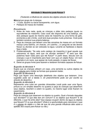 Atividade 2: Massinha pode flutuar ?

       (Testando a influência do volume dos objetos através da forma.)
Material por grupo de 4 crianças
  1 Cuba, aquário ou bacia transparente, com água.
  Pedaços de massa de modelar.

Procedimento
1. Antes de mais nada, ajude as crianças a obter dois pedaços iguais ou
   equivalentes de massinha. Caso você não disponha de uma balança, use
   dois pedaços iguais da mesma caixa de massinha ou uma forma de gelo,
   enchendo-a até o limite, você terá duas porções muito próximas. Você pode
   também construir sua própria balança.
2. Peça às crianças que deixem uma das amostras de massa em um formato
   maciço (uma bolinha, um charuto, um cubinho...) e pergunte se ela deverá
   flutuar ou afundar ao ser colocada na água. Levante as hipóteses e depois
   faça o teste.
3. Problematização: “Se este outro pedaço de massinha é igual aquele que
   colocamos na água, será que vai afundar também?” “E será que não
   podemos fazer nada para que ele flutue?” A partir disso, discuta com as
   crianças o que é importante para fazer com que um objeto flutue. Um bom
   exemplo é um navio, que apesar de muito pesado, é capaz de flutuar.
4. Deixe os grupos livres para fazerem e testarem formatos capazes de flutuar.

Sugestão de Atividade 1
Sugira que as crianças utilizem um copo, uma semente ou outros objetos de
maior volume para moldar as formas que quiserem testar.
Sugestão de Atividade 2
Peça que façam uma descrição detalhada dos objetos que testaram. Uma
sugestão pode ser a tabela 3. (O preenchimento pode ser por escrito ou
através de desenho.)
Sugestão de Atividade 3
Represente uma cuba em grandes dimensões (você pode usar uma figura,
pintura ou um simples desenho no quadro) e peça às crianças que desenhem
seus objetos, recortem e colem no quadro, no mesmo lugar onde ficaram no
experimento.
Sugestão de Atividade 4
Peça às crianças que observem os objetos no quadro. Qual o formato daqueles
que afundam? O que eles tem em comum? E os objetos que flutuam? E de
diferente, o que há entre eles? Que espaço ocupam dentro da água os objetos
que flutuam? E os que afundam? (Esta é a oportunidade para mencionar o que
é o volume do objeto e o fato de que há uma grande influência dele sobre a
aptidão dos corpos para flutuar ou não.)




                                                                          116
 