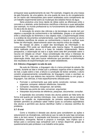 enriquecer esse questionamento do real. Por exemplo, imagens de uma massa
de gelo flutuante, de uma geleira, de uma queda de neve ou do congelamento
de um riacho são interessantes para serem analisadas como complemento de
um trabalho experimental sobre as mudanças dos estados físicos da água.
       Seria produtiva uma troca rápida de idéias sobre as diferenças entre o
concreto e o abstrato, entre fenômenos científicos e técnicos e suas aplicações
(por exemplo, no mundo profissional ou no funcionamento de objetos utilizados
no dia-a-dia do aluno).
       A renovação do ensino das ciências e da tecnologia na escola tem por
objetivo a aquisição de conhecimento e de habilidades, graças a um equilíbrio
entre a observação do fenômeno e dos objetos reais, a experimentação direta
e a análise de documentos complementares, cuja finalidade é ensinar ao aluno
os métodos científicos de acesso ao conhecimento e levá-lo a verificar suas
fontes de informação, desenvolvendo assim seu espírito crítico de cidadão.
       No escopo do plano, o papel das tecnologias da informação e da
comunicação (TIC) pode ser identificado pela mesma lógica: “A experiência
direta realizada pelos alunos é a base do trabalho implementado. Nesta
perspectiva, a observação do real e a ação sobre este têm prioridade sobre o
recurso em relação ao virtual.”. Essa consideração não reduz o interesse de
recorrer às TIC, seja para consultar documentos que vêm complementar a
observação direta, seja para buscar referências que permitam a confrontação
dos resultados de experimentação com o saber estabelecido.
2.6. Ciência e linguagem na sala de aula
       Na aula de Ciências, a linguagem não é o tema principal de estudo. No
entanto, durante as idas e vindas que o professor organiza entre a observação
do real, a ação sobre o real, a leitura e a produção de textos variados, o aluno
constrói progressivamente competências de linguagens (orais e escritas) ao
mesmo tempo em que elabora seu raciocínio. Individualmente ou em grupo, a
linguagem, nas ciências, é mais especificamente utilizada para:
   •   Formular o conhecimento que está sendo construído: nomear, rotular,
       organizar, comparar, elaborar referências, transmitir;
   •   Comparar, interpretar, reorganizar, dar sentido;
   •   Defender seu ponto de vista, convencer, argumentar;
   •   Interpretar documentos de referência, pesquisar, documentar, consultar.
      A expressão dos conceitos iniciais dos alunos poderá ser feita tanto de
forma oral quanto por escritos individuais, mas, muitas vezes, ela se completa
apenas na ocasião da implementação da primeira experimentação. Esta
também permitirá ao professor saber melhor quais os conceitos espontâneos
dos alunos e permitirá aos alunos identificar melhor a natureza científica do
problema.
2.7. O oral
       Como a iniciativa é deixada aos alunos para conceberem as ações e
solucionarem as divergências, estimula-se que na sala de aula haja conversas
úteis e de bom senso. A expressão oral favorece o pensamento ponderado e
espontâneo, divergente, flexível e propício à invenção. Isso implica que o
tempo para a conversa seja compatível com o tempo disponível, graças ao
questionamento pelo professor e ao trabalho entre pares.


                                                                             12
 