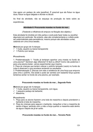 Use agora um pedaço de vela (parafina). É possível que ela flutue na água
doce, flutue na água salgada e afunde no álcool.

Ao final da atividade, não se esqueça da produção do texto sobre as
experiências.

            Atividade 6: Procurando moedas no fundo do mar...

          (Testando a influência do empuxo na flutução dos objetos.)
Esta atividade foi dividida em três partes e você pode fazer todas ou escolher
alguma(s) em particular. No entanto, elas são complementares e o efeito pode
ser potencializado pela persistência, mesmo porque são atividades curtas,
cabendo em uma única sessão.

Material por grupo de 4 crianças
  1 Cuba, aquário ou bacia transparente
  1 Potinho com tampa.

Procedimento
1. Problematização 1: “Vocês já tentaram apanhar uma moeda no fundo de
uma piscina?” Sentiram algo diferente? É fácil ou difícil? Como não podemos ir
para uma piscina testar, vamos experimentar aqui mesmo.
2. Peça às crianças que tentem colocar o potinho tampado (vazio) no fundo da
cuba e observem o que acontece anotando os resultados.
3. Problematização 2: Discuta com elas a existência de uma força que empurra
para cima o potinho. Ela existe e pode ser sentida com bastante força quando
tentamos sentar no fundo de uma piscina, por exemplo.



          Procurando moedas no fundo do mar... Segunda Parte

Material por grupo de 4 crianças
  1 Cuba, aquário ou bacia transparente, com água.
  1 pequeno pedaço de barbante;
  Massinha.

Procedimento
1. Peça para os alunos fazerem uma bola de massinha e depois prenderem o
   barbante à bola de massinha.
2. Peça às crianças para segurar o barbante, mergulhar e tirar a massinha de
   dentro d’água, sentindo com a mão a força quando a massinha está dentro
   da água e depois de já ter saído.


           Procurando moedas no fundo do mar... Terceira Parte




                                                                            120
 