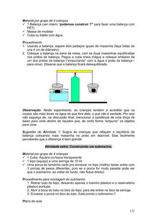 Material por grupo de 4 crianças
  1 Balança (ver roteiro “podemos construir ?” para fazer uma balança com
  PET)
  Massa de modelar
  Cuba ou balde com água.

Procedimento
1. Usando a balança, separe dois pedaços iguais de massinha (faça bolas de
   uns 4 cm de diâmetro).
2. Coloque a balança na beira da mesa, com as duas massinhas equilibradas
   nos pratos da balança. Pegue a cuba cheia d’água e coloque embaixo de
   um dos pratos da balança (“empurrando” com a água o prato da balança -
   para cima). Observe que a balança ficará desequilibrada.




Observação: Neste experimento, as crianças tendem a acreditar que os
corpos são mais leves na água do que fora dela, o que não é verdade. Por isso
não esqueça de, na discussão final, mencionar a existência de uma força de
baixo para cima dentro de líquidos que, de certa forma “empurra” os objetos
para cima.

Sugestão de Atividade 1: Sugira às crianças que refaçam o equilíbrio da
balança colocando mais massinha no prato em desnível. Elas facilmente
perceberão que a diferença é bem grande.

                Atividade extra: Construindo um submarino.

Material por grupo de 4 crianças
  1 Cuba, Aquário ou bacia transparente
  1 kipo (equipo) e uma seringa de 10 ml
  Uma porca do tamanho certo pra encaixar no kipo (melhor testar antes com
  3 porcas de pesos diferentes, pois se a porca for muito pesada pode ser
  que o submarino, ao voltar do fundo, não flutue direito)

Procedimento para montagem do submarino
   1. Retirar tudo do kipo, deixando apenas o tubinho plástico e o reservatório
   plástico pontudo.
   2. Abrir a boca do tubo no bico do kipo, para ela entrar no bico da seringa
   3. Encaixar a porca no bico do kipo. Está pronto o submarino !!

Plano de aula


                                                                           121
 
