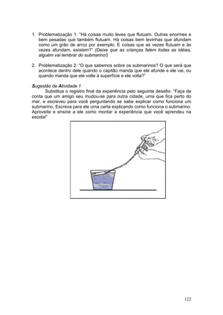 1. Problematização 1: “Há coisas muito leves que flutuam. Outras enormes e
   bem pesadas que também flutuam. Há coisas bem levinhas que afundam
   como um grão de arroz por exemplo. E coisas que as vezes flutuam e às
   vezes afundam, existem?” (Deixe que as crianças falem todas as idéias,
   alguém vai lembrar do submarino!)

2. Problematização 2: “O que sabemos sobre os submarinos? O que será que
   acontece dentro dele quando o capitão manda que ele afunde e ele vai, ou
   quando manda que ele volte à superfície e ele volta?”

Sugestão de Atividade 1
      Substitua o registro final da experiência pelo seguinte desafio: “Faça de
conta que um amigo seu mudou-se para outra cidade, uma que fica perto do
mar, e escreveu para você perguntando se sabe explicar como funciona um
submarino. Escreva para ele uma carta explicando como funciona o submarino.
Aproveite e ensine a ele como montar a experiência que você aprendeu na
escola!”




                                                                           122
 