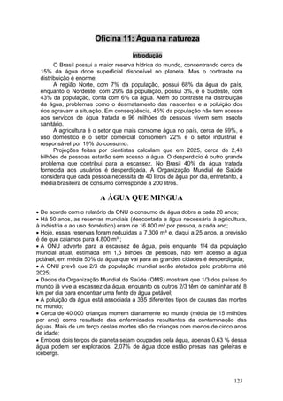 Oficina 11: Água na natureza

                                     Introdução
       O Brasil possui a maior reserva hídrica do mundo, concentrando cerca de
 15% da água doce superficial disponível no planeta. Mas o contraste na
 distribuição é enorme:
       A região Norte, com 7% da população, possui 68% da água do país,
 enquanto o Nordeste, com 29% da população, possui 3%, e o Sudeste, com
 43% da população, conta com 6% da água. Além do contraste na distribuição
 da água, problemas como o desmatamento das nascentes e a poluição dos
 rios agravam a situação. Em conseqüência, 45% da população não tem acesso
 aos serviços de água tratada e 96 milhões de pessoas vivem sem esgoto
 sanitário.
       A agricultura é o setor que mais consome água no país, cerca de 59%, o
 uso doméstico e o setor comercial consomem 22% e o setor industrial é
 responsável por 19% do consumo.
       Projeções feitas por cientistas calculam que em 2025, cerca de 2,43
 bilhões de pessoas estarão sem acesso a água. O desperdício é outro grande
 problema que contribui para a escassez. No Brasil 40% da água tratada
 fornecida aos usuários é desperdiçada. A Organização Mundial de Saúde
 considera que cada pessoa necessita de 40 litros de água por dia, entretanto, a
 média brasileira de consumo corresponde a 200 litros.

                        A ÁGUA QUE MINGUA
• De acordo com o relatório da ONU o consumo de água dobra a cada 20 anos;
• Há 50 anos, as reservas mundiais (descontada a água necessária à agricultura,
à indústria e ao uso doméstico) eram de 16.800 m³ por pessoa, a cada ano;
• Hoje, essas reservas foram reduzidas a 7.300 m³ e, daqui a 25 anos, a previsão
é de que caiamos para 4.800 m³ ;
• A ONU adverte para a escassez de água, pois enquanto 1/4 da população
mundial atual, estimada em 1,5 bilhões de pessoas, não tem acesso a água
potável, em média 50% da água que vai para as grandes cidades é desperdiçada;
• A ONU prevê que 2/3 da população mundial serão afetados pelo problema até
2025;
• Dados da Organização Mundial de Saúde (OMS) mostram que 1/3 dos países do
mundo já vive a escassez da água, enquanto os outros 2/3 têm de caminhar até 8
km por dia para encontrar uma fonte de água potável;
• A poluição da água está associada a 335 diferentes tipos de causas das mortes
no mundo;
• Cerca de 40.000 crianças morrem diariamente no mundo (média de 15 milhões
por ano) como resultado das enfermidades resultantes da contaminação das
águas. Mais de um terço destas mortes são de crianças com menos de cinco anos
de idade;
• Embora dois terços do planeta sejam ocupados pela água, apenas 0,63 % dessa
água podem ser explorados. 2,07% de água doce estão presas nas geleiras e
icebergs.



                                                                            123
 