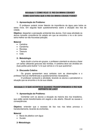 Atividade 1: COMO VEJO O RIO DA MINHA CIDADE?
          COMO GOSTARIA QUE O RIO DA MINHA CIDADE FOSSE?


   1- Apresentação do Problema:
      O professor poderá iniciar falando da importância da água para todos os
seres vivos. Em seguida fazer questionamentos sobre a situação dos rios da
cidade.
Objetivo: despertar a percepção ambiental dos alunos. Com essa atividade os
alunos tomarão consciência do estado em que se encontra o rio e de como
seria melhor se não houvesse poluição.

Material
  • Cartolina
  • Canetinha
  • Revistas
  • Tesoura
  • Cola

   2- Metodologia
       Após dividir a turma em grupos, o professor orientará os alunos a fazer
   um cartaz utilizando gravuras das revistas. A cartolina deve ser dividida em
   duas partes para ilustrar “o rio que vemos e o rio que queremos”.

   3- Discussão Coletiva
        Os grupos apresentam seus cartazes com as observações e o
professor fará as interferências e questionamentos necessários.
        O professor conduzirá a atividade, levando os alunos a perceberem a
situação que se encontra o rio da sua cidade.


Atividade 2: O QUE ACONTECE QUANDO TRANSFORMAMOS O RIO NUM
                       DEPÓSITO DE LIXO?

   1- Apresentação do Problema:
        Comentar com os alunos a situação da maioria dos rios brasileiros,
que estão sendo transformados em esgoto a céu aberto. Discutir as causas e
conseqüências.

Objetivo: entender que o excesso de lixo nos rios leitos provoca o
transbordamento, levando às enchentes.

Material
  • Bacia de plástico com água
  • Sucata

   2- Metodologia


                                                                           124
 