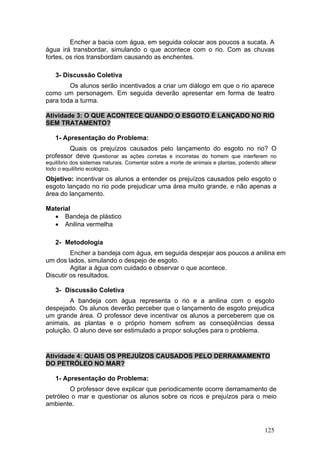 Encher a bacia com água, em seguida colocar aos poucos a sucata. A
água irá transbordar, simulando o que acontece com o rio. Com as chuvas
fortes, os rios transbordam causando as enchentes.

   3- Discussão Coletiva
        Os alunos serão incentivados a criar um diálogo em que o rio aparece
como um personagem. Em seguida deverão apresentar em forma de teatro
para toda a turma.

Atividade 3: O QUE ACONTECE QUANDO O ESGOTO É LANÇADO NO RIO
SEM TRATAMENTO?

   1- Apresentação do Problema:
        Quais os prejuízos causados pelo lançamento do esgoto no rio? O
professor deve questionar as ações corretas e incorretas do homem que interferem no
equilíbrio dos sistemas naturais. Comentar sobre a morte de animais e plantas, podendo alterar
todo o equilíbrio ecológico.
Objetivo: incentivar os alunos a entender os prejuízos causados pelo esgoto o
esgoto lançado no rio pode prejudicar uma área muito grande, e não apenas a
área do lançamento.

Material
  • Bandeja de plástico
  • Anilina vermelha

   2- Metodologia
         Encher a bandeja com água, em seguida despejar aos poucos a anilina em
um dos lados, simulando o despejo de esgoto.
         Agitar a água com cuidado e observar o que acontece.
Discutir os resultados.

   3- Discussão Coletiva
        A bandeja com água representa o rio e a anilina com o esgoto
despejado. Os alunos deverão perceber que o lançamento de esgoto prejudica
um grande área. O professor deve incentivar os alunos a perceberem que os
animais, as plantas e o próprio homem sofrem as conseqüências dessa
poluição. O aluno deve ser estimulado a propor soluções para o problema.


Atividade 4: QUAIS OS PREJUÍZOS CAUSADOS PELO DERRAMAMENTO
DO PETRÓLEO NO MAR?

   1- Apresentação do Problema:
        O professor deve explicar que periodicamente ocorre derramamento de
petróleo o mar e questionar os alunos sobre os ricos e prejuízos para o meio
ambiente.



                                                                                         125
 