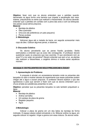 Objetivo: fazer com que os alunos entendam que o petróleo quando
derramado na água forma uma barreira que impede a penetração dos raios
solares, prejudicando os seres que realizam a fotossíntese. Os alunos deverão
entender que o petróleo em contato com a pena das aves e com as brânquias
dos peixes causa sérios prejuízos.
Material
   • Bandeja de plástico
   • Óleo queimado
   • Uma ave (de preferência um pato pequeno)
   • Penas avulsas
   2- Metodologia
       Adicionar água até a metade da bacia, em seguida acrescentar meio
   copo de óleo. Colocar algumas penas, e observar.

   3- Discussão Coletiva
        Os alunos perceberão que as penas ficarão grudadas. Serão
   estimulados a entender que as aves não conseguirão. O professor deverá
   questionar quais os prejuízos que isso acarreta. O que acontecerá com as
   aves? E a luz solar vai penetrar? Devem entender que sem a luz, as plantas
   não realizam a fotossíntese, o oxigênio diminui e muitos seres aquáticos
   morrem.


Atividade 5: OS POLUENTES DO SOLO PREJUDICAM A ÁGUA?

   1- Apresentação do Problema:
        A proposta é simular um ecossistema terrestre onde os poluentes são
lançados no solo e mostrar através do experimento que esses poluentes podem
chegar até a água e causar prejuízos. O professor deverá explicar o que são
agrotóxicos e para que servem e fazer com que os alunos entendam que a
chuva arrasta as substâncias presentes no solo.
Objetivo: perceber que os poluentes lançados no solo também prejudicam a
água
Material
   • Bandeja de plástico
   • Anilina vermelha
   • Um pedaço de placa de grama
   • Regador pequeno
   • Água

   2-Metodologia
         Colocar a placa de grama em um dos lados da bandeja de forma
inclinada. O espaço abaixo estará simulando o rio. Misturar anilina na água, em
seguida colocar no regador. Irrigar a grama com essa mistura. Os alunos verão



                                                                          126
 