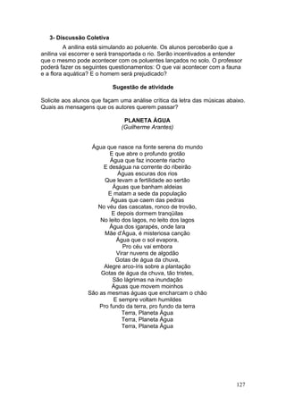 3- Discussão Coletiva
         A anilina está simulando ao poluente. Os alunos perceberão que a
anilina vai escorrer e será transportada o rio. Serão incentivados a entender
que o mesmo pode acontecer com os poluentes lançados no solo. O professor
poderá fazer os seguintes questionamentos: O que vai acontecer com a fauna
e a flora aquática? E o homem será prejudicado?

                           Sugestão de atividade

Solicite aos alunos que façam uma análise crítica da letra das músicas abaixo.
Quais as mensagens que os autores querem passar?

                               PLANETA ÁGUA
                              (Guilherme Arantes)


                  Água que nasce na fonte serena do mundo
                         E que abre o profundo grotão
                         Água que faz inocente riacho
                      E deságua na corrente do ribeirão
                            Águas escuras dos rios
                       Que levam a fertilidade ao sertão
                          Águas que banham aldeias
                        E matam a sede da população
                         Águas que caem das pedras
                    No véu das cascatas, ronco de trovão,
                          E depois dormem tranqüilas
                     No leito dos lagos, no leito dos lagos
                         Água dos igarapés, onde Iara
                       Mãe d'Água, é misteriosa canção
                            Água que o sol evapora,
                               Pro céu vai embora
                            Virar nuvens de algodão
                           Gotas de água da chuva,
                      Alegre arco-íris sobre a plantação
                     Gotas de água da chuva, tão tristes,
                          São lágrimas na inundação
                          Águas que movem moinhos
                 São as mesmas águas que encharcam o chão
                           E sempre voltam humildes
                     Pro fundo da terra, pro fundo da terra
                              Terra, Planeta Água
                              Terra, Planeta Água
                              Terra, Planeta Água




                                                                          127
 