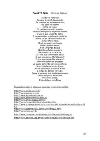 PLANETA AZUL        (Xororó e Aldemir)

                             A vida e a natureza
                        Sempre à mercê da poluição
                      Se invertem as estações do ano
                            Faz calor no inverno
                               E frio no verão
                       Os peixes morrendo nos rios,
                   Estão se extinguindo espécies animais
                       E tudo o que se planta, colhe,
                   O tempo retribui o mal que a gente faz
                     Onde a chuva caía quase todo dia
                             Já não chove nada
                         O sol abrasador rachando
                           O leito dos rios secos,
                           Sem um pingo d'água
                         Quanto ao futuro inseguro
                         Será assim de norte a sul:
                       A Terra nua semelhante à Lua
                      O que será desse Planeta Azul?
                      O que será desse Planeta Azul?
                        O rio que desce as encostas
                   Já quase sem vida parece que chora,
                       Num triste lamento das águas
                     Ao ver devastada a fauna e a flora
                       É tempo de pensar no verde,
                  Regar a semente que ainda não nasceu,
                        Deixar em paz a Amazônia,
                              Preservar a vida,
                          Estar de bem com Deus


Sugestão de alguns sites para pesquisa e mais informações:
http://www.emae.sp.gov.br
http://www.sabesp.com.br
http://www.aguaonline.com.br
http://www.ambientebrasil.com.br
http://www.amigodaagua.com.br
http://www.meioambiente.pro.br/index.htm
http://www.ecoviagem.com.br/ecoreporter/def_ecoreporter.asp?codigo=28
82
http://www.ecoambiental.com.br/mleft/agua.htm
http://www.mma.gov.br
http://www.tvcultura.com.br/aloescola/infantis/chuachuagua/
http://www.eciencia.usp.br/laboratoriovirtual/apresentacao.htm




                                                                  128
 