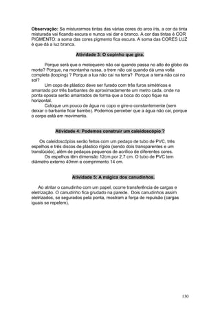 Observação: Se misturarmos tintas das várias cores do arco íris, a cor da tinta
misturada vai ficando escura e nunca vai dar o branco. A cor das tintas é COR
PIGMENTO: a soma das cores pigmento fica escura. A soma das CORES LUZ
é que dá a luz branca.

                      Atividade 3: O copinho que gira.

       Porque será que o motoqueiro não cai quando passa no alto do globo da
morte? Porque, na montanha russa, o trem não cai quando dá uma volta
completa (looping) ? Porque a lua não cai na terra? Porque a terra não cai no
sol?
       Um copo de plástico deve ser furado com três furos simétricos e
amarrado por três barbantes de aproximadamente um metro cada, onde na
ponta oposta serão amarrados de forma que a boca do copo fique na
horizontal.
       Coloque um pouco de água no copo e gire-o constantemente (sem
deixar o barbante ficar bambo). Podemos perceber que a água não cai, porque
o corpo está em movimento.


            Atividade 4: Podemos construir um caleidoscópio ?

    Os caleidoscópios serão feitos com um pedaço de tubo de PVC, três
espelhos e três discos de plástico rígido (sendo dois transparentes e um
translúcido), além de pedaços pequenos de acrílico de diferentes cores.
       Os espelhos têm dimensão 12cm por 2,7 cm. O tubo de PVC tem
diâmetro externo 40mm e comprimento 14 cm.


                    Atividade 5: A mágica dos canudinhos.

    Ao atritar o canudinho com um papel, ocorre transferência de cargas e
eletrização. O canudinho fica grudado na parede. Dois canudinhos assim
eletrizados, se segurados pela ponta, mostram a força de repulsão (cargas
iguais se repelem).




                                                                            130
 