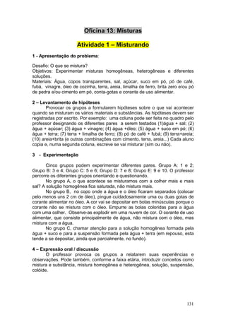 Oficina 13: Misturas

                       Atividade 1 – Misturando
1 - Apresentação do problema:

Desafio: O que se mistura?
Objetivos: Experimentar misturas homogêneas, heterogêneas e diferentes
soluções.
Materiais: Água, copos transparentes, sal, açúcar, suco em pó, pó de café,
fubá, vinagre, óleo de cozinha, terra, areia, limalha de ferro, brita zero e/ou pó
de pedra e/ou cimento em pó, conta-gotas e corante de uso alimentar.

2 – Levantamento de hipóteses
       Provocar os grupos a formularem hipóteses sobre o que vai acontecer
quando se misturam os vários materiais e substâncias. As hipóteses devem ser
registradas por escrito. Por exemplo: uma coluna pode ser feita no quadro pelo
professor designando os diferentes pares a serem testados (1)água + sal; (2)
água + açúcar; (3) água + vinagre; (4) água +óleo; (5) água + suco em pó; (6)
água + terra; (7) terra + limalha de ferro; (8) pó de café + fubá; (9) terra+areia;
(10) areia+brita (e outras combinações com cimento, terra, areia...) Cada aluno
copia e, numa segunda coluna, escreve se vai misturar (sim ou não).

3 - Experimentação

       Cinco grupos podem experimentar diferentes pares. Grupo A: 1 e 2;
Grupo B: 3 e 4; Grupo C: 5 e 6; Grupo D: 7 e 8; Grupo E: 9 e 10. O professor
percorre os diferentes grupos orientando e questionando.
       No grupo A, o que acontece se misturamos com a colher mais e mais
sal? A solução homogênea fica saturada, não mistura mais.
       No grupo B, no copo onde a água e o óleo ficaram separados (colocar
pelo menos uns 2 cm de óleo), pingue cuidadosamente uma ou duas gotas de
corante alimentar no óleo. A cor vai se depositar em bolas minúsculas porque o
corante não se mistura com o óleo. Empurre as bolas coloridas para a água
com uma colher. Observe-as explodir em uma nuvem de cor. O corante de uso
alimentar, que consiste principalmente de água, não mistura com o óleo, mas
mistura com a água.
       No grupo C, chamar atenção para a solução homogênea formada pela
água + suco e para a suspensão formada pela água + terra (em repouso, esta
tende a se depositar, ainda que parcialmente, no fundo).

4 – Expressão oral / discussão
       O professor provoca os grupos a relatarem suas experiências e
observações. Pode também, conforme a faixa etária, introduzir conceitos como
mistura e substância, mistura homogênea e heterogênea, solução, suspensão,
colóide.




                                                                               131
 