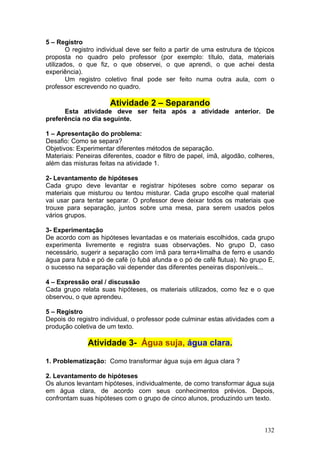 5 – Registro
        O registro individual deve ser feito a partir de uma estrutura de tópicos
proposta no quadro pelo professor (por exemplo: título, data, materiais
utilizados, o que fiz, o que observei, o que aprendi, o que achei desta
experiência).
        Um registro coletivo final pode ser feito numa outra aula, com o
professor escrevendo no quadro.

                      Atividade 2 – Separando
      Esta atividade deve ser feita após a atividade anterior. De
preferência no dia seguinte.

1 – Apresentação do problema:
Desafio: Como se separa?
Objetivos: Experimentar diferentes métodos de separação.
Materiais: Peneiras diferentes, coador e filtro de papel, ímã, algodão, colheres,
além das misturas feitas na atividade 1.

2- Levantamento de hipóteses
Cada grupo deve levantar e registrar hipóteses sobre como separar os
materiais que misturou ou tentou misturar. Cada grupo escolhe qual material
vai usar para tentar separar. O professor deve deixar todos os materiais que
trouxe para separação, juntos sobre uma mesa, para serem usados pelos
vários grupos.

3- Experimentação
De acordo com as hipóteses levantadas e os materiais escolhidos, cada grupo
experimenta livremente e registra suas observações. No grupo D, caso
necessário, sugerir a separação com ímã para terra+limalha de ferro e usando
água para fubá e pó de café (o fubá afunda e o pó de café flutua). No grupo E,
o sucesso na separação vai depender das diferentes peneiras disponíveis...

4 – Expressão oral / discussão
Cada grupo relata suas hipóteses, os materiais utilizados, como fez e o que
observou, o que aprendeu.

5 – Registro
Depois do registro individual, o professor pode culminar estas atividades com a
produção coletiva de um texto.

              Atividade 3- Água suja, água clara.

1. Problematização: Como transformar água suja em água clara ?

2. Levantamento de hipóteses
Os alunos levantam hipóteses, individualmente, de como transformar água suja
em água clara, de acordo com seus conhecimentos prévios. Depois,
confrontam suas hipóteses com o grupo de cinco alunos, produzindo um texto.



                                                                             132
 