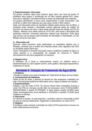 3. Experimentação / discussão
Os grupos recebem água suja (misturar água clara com terra de horta). O
professor deve propor a construção de um filtro usando garrafa PET, areia,
brita zero e algodão, não determinando a ordem de disposição dos materiais.
Os grupos apresentam à turma seus experimentos e suas conclusões, não
omitindo a ordem dos materiais que usou para montar o filtro caseiro.
Após uma discussão sobre os resultados obtidos pelos alunos com os filtros, o
professor pode mostrar a floculação usando algumas gotas de sulfato de
alumínio na mistura de terra e água (esta solução pode ser obtida na ETA da
cidade). Misturar com colher cerca de 10/15 min. para haver a floculação das
partículas menores, formando partículas maiores que decantam. Esta água
suja (turva) que já passou pelo processo de floculação e decantação, ao ser
filtrada, torna-se mais clara.

4 – Discussão oral
Deve-se, neste momento, após sistematizar os resultados obtidos com a
filtração, comentar que a ordem dos materiais (areia, brita, algodão) não influi
no resultado obtido (tanto faz).
Fazer comentários e levantar discussão sobre a polêmica questão da água no
nosso planeta e a necessidade de redução do consumo e melhor
aproveitamento dos bens esgotáveis na natureza.

5. Registro final
O professor vai à lousa e, coletivamente, produz um relatório sobre a
experimentação ou outro registro escrito, como gráfico, descrição esquemática,
quadrinhos e outros.

   Atividade 4: Estação de Tratamento de Água (ETA)
1. Problema
 Planejar e realizar uma visita à Estação de Tratamento da Água da sua cidade.
2. Levantamento de hipóteses
Antes do dia da visita, o assunto já deverá ter sido explorado e debatido em
sala. Uma pesquisa poderá ser feita sobre como a água é tratada nas cidades.
3. Experimentação
Chegou o dia da visita à ETA. Os alunos devem fazer anotações durante a
visita. Na ETA as crianças ouvirão falar de processos como FLOCULAÇÃO,
DECANTAÇÃO e depois FILTRAÇÃO. A água depois recebe CLORO (para
matar microorganismos como bactérias e micróbios) e também FLÚOR (para
fortalecer os dentes).
4. Discussão
Ao retornar à escola, na aula seguinte, o professor retoma a discussão a partir
do que as crianças observaram, registraram e aprenderam na visita à ETA.
5. Registro
O professor pode culminar a atividade da visita à ETA escrevendo na lousa um
texto coletivamente construído.




                                                                            133
 