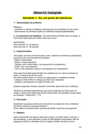 Oficina 14: Cartografia

          Atividade 1- Eu, um ponto de referência.
1 – Apresentação do problema

Objetivos:
- Localizar no espaço os objetos e pessoas que se encontram ao meu redor;
- Desenvolver as primeiras noções de referência espacial (lateralidade).

2 - Levantamento de hipóteses: Se você estiver de frente para um amigo, a
mão direita dele estará do mesmo lado que a sua?

HIPÓTESES:
Acho que sim: (n° de alunos)
Acho que não: (n° de alunos)

3 – Experimentação

 Aos pares, um aluno de frente para o outro, realizam movimentos coordenados
de acordo com os comandos do professor:
- Dêem a mão direita;
- Ergam o braço esquerdo;
- Toquem com a mão direita, o pé esquerdo do companheiro;
- Pulem com o pé esquerdo;
- Com a mão esquerda, toquem o pé esquerdo do companheiro;

Esta experimentação pode também ser repetida com um aluno na frente do
outro, ou mesmo ao lado do outro.
Os alunos podem fazer um círculo em cada grupo e o professor orientar:
- coloque a mão direita no colega que está à sua esquerda;
- coloque o pé esquerdo um passo à frente, etc.

Explorar (esquerdo, direito) e também (na frente, atrás) (em cima, embaixo).

“Através da atividade descobrimos que quando estamos de frente para um
amigo, a nossa mão direita não fica do mesmo lado. Na atividade nossas mãos
se cruzaram.” Helena Rio - 1° B

4 – Discussão.

Questionar os grupos onde houve mais erros: na noção (em cima, embaixo);
(na frente, atrás) ou (esquerdo-direito) ?
Como cada um faz para saber qual seu pé direito e qual seu pé esquerdo?

5 – Registro

Após a discussão nos grupos cada aluno produz um texto sobre o que fez, o
que aconteceu, o que aprendeu e quais as dificuldades encontradas. Não se
esqueça de fechar a atividade com um registro coletivo de toda a turma.


                                                                               134
 