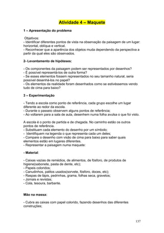 Atividade 4 – Maquete
1 – Apresentação do problema

 Objetivos:
- Identificar diferentes pontos de vista na observação da paisagem de um lugar:
horizontal, oblíqua e vertical.
- Reconhecer que a aparência dos objetos muda dependendo da perspectiva a
partir da qual eles são observados.

2- Levantamento de hipóteses:

- Os componentes da paisagem podem ser representados por desenhos?
- É possível representá-los de outra forma?
- Se esses elementos fossem representados no seu tamanho natural, seria
possível desenhá-los no papel?
- Os elementos da realidade foram desenhados como se estivéssemos vendo
tudo de cima para baixo?

3 – Experimentação

- Tendo a escola como ponto de referência, cada grupo escolhe um lugar
diferente ao redor da escola.
- Durante o passeio observem alguns pontos de referência;
- Ao voltarem para a sala de aula, desenhem numa folha avulsa o que foi visto.

A escola é o ponto de partida e de chegada. No caminho estão os outros
pontos de referência.
- Substituam cada elemento do desenho por um símbolo;
- Identifiquem na legenda o que representa cada um deles;
- Compare o desenho com visão de cima para baixo para saber quais
elementos estão em lugares diferentes.
- Representar a paisagem numa maquete:

- Material:

- Caixas vazias de remédios, de alimentos, de fósforo, de produtos de
higiene(sabonete, pasta de dente, etc);
- Papeis coloridos;
- Canudinhos, palitos usados(sorvete, fósforo, doces, etc);
- Raspas de lápis, pedrinhas, grama, folhas seca, gravetos;
- Jornais e revistas;
- Cola, tesoura, barbante.


Mão na massa:

- Cubra as caixas com papel colorido, fazendo desenhos das diferentes
construções;



                                                                           137
 