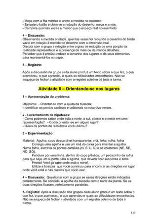 - Meça com a fita métrica e anote a medida no caderno;
- Esvazie o balão e observe a redução do desenho, meça e anote;
- Compare quantas vezes é menor que o espaço real apresentado.

4 – Discussão:
Observando a medida anotada, quantas vezes foi reduzido o desenho do balão
vazio em relação à medida do desenho com a dimensão real.
Discuta com o grupo a relação entre o grau de redução de uma porção da
realidade representada e a presença de mais ou de menos detalhes.
Perceber que é preciso reduzir o tamanho dos lugares e de seus elementos
para representá-los no papel.

5 – Registro:

Após a discussão no grupo cada aluno produz um texto sobre o que fez, o que
aconteceu, o que aprendeu e quais as dificuldades encontradas. Não se
esqueça de fechar a atividade com o registro coletivo de toda a turma.


           Atividade 6 – Orientando-se nos lugares
1 – Apresentação do problema:

Objetivos: - Orientar-se com a ajuda da bússola;
- Identificar os pontos cardeais e colaterais na rosa-dos-ventos.

2 - Levantamento de hipóteses:
- Como podemos saber onde está o norte, o sul, o leste e o oeste em uma
representação? - Como orientar-se em algum lugar?
- Quais os pontos de referência você utilizou?

3 – Experimentação:

Material: Agulha, copo descartável transparente, imã, linha, rolha, folha
      Consiga uma agulha e use um imã da caixa para imantar a agulha.
Numa folha, escreva os pontos cardeais (N, S, L, O) e os colaterais (NE, SE,
NO, SO).
      Pendure por uma linha, dentro do copo plástico, um pedacinho de rolha
para que seja um suporte para a agulha, que deverá ficar suspensa e solta.
      Pronto! Você já sabe onde está o norte!.
      Utilize a bússola que você construiu para encontrar as direções no lugar
onde você está e nas plantas que você usar.

4 – Discussão: Questionar com o grupo se essas direções estão indicadas
corretamente. Se coincidiu a agulha da bússola com o norte da planta. Se as
duas direções ficaram perfeitamente paralelas.

5- Registro: Após a discussão nos grupos cada aluno produz um texto sobre o
que fez, o que aconteceu, o que aprendeu e quais as dificuldades encontradas.
Não se esqueça de fechar a atividade com um registro coletivo de toda a
turma.


                                                                           139
 