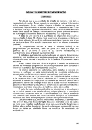 Oficina 15 – SISTEMA DE NUMERAÇÃO

                                  1. Introdução

        Acredita-se que a necessidade de criação de números veio com a
necessidade de contar. Desde quando se começou a registrar informações
sobre quantidades, foram criados diversos métodos de representar as
quantidades. Seja o número de animais, alimentos, ou coisas deste tipo. Como
a evolução nos legou algumas características, como os cinco dedos em cada
mão e cinco dedos em cada pé, seria muito natural que os primeiros sistemas
de numeração fizessem uso das bases 10 (decimal) e 20 (vigesimal).
        A base de um sistema é a quantidade de algarismos disponível na
representação. A base 10 é hoje a mais usualmente empregada, embora não
seja a única utilizada. No comércio pedimos uma dúzia de rosas ou uma grosa
de parafusos (base 12) e também marcamos o tempo em minutos e segundos
(base 60).
        Os computadores utilizam a base 2 (sistema binário) e os
programadores, por facilidade, usam em geral uma base que seja uma
potência de 2, tal como 24 (base 16 ou sistema hexadecimal) ou
eventualmente ainda 23 (base 8 ou sistema octal).
        O método ao qual estamos acostumados usa um sistema de numeração
posicional. Isso significa que a posição ocupada por cada algarismo em um
número altera seu valor de uma potência de 10 (na base 10) para cada casa à
esquerda.
        Nosso objetivo com esta oficina é explorar o sistema de numeração
através de atividades que permitam aos alunos perceberem estes conceitos e
identificar os sistemas de numeração mais utilizados.
        No ensino tradicional da Matemática, para trabalhar o conceito de
número, o professor se valia exclusivamente de exercícios estruturados
apresentados em folhas mimeografados ou escritos no quadro de giz.
        Tais atividades, de origem empirista, com o objetivo de treinar a criança
e dar respostas tidas como “corretas” não levam em consideração os aspectos
evolutivos e conceituais subjacentes ao conceito de número. Dentro dessa
perspectiva, percebe-se a crença de que este e outros conceitos matemáticos
podem ser “transmitidos” pelo professor e memorizados pelo aluno mediante a
repetição de exercícios enfadonhos e mecânicos como os descritos.
        A partir de vários estudos realizados por educadores, a aprendizagem
de conceitos passou a ser tratada sob um enfoque diferente: o conceito de
número, como os demais, deve ser construído pela própria criança, através de
um processo que envolve seu amadurecimento biológico, as informações
recebidas pelo meio, a manipulação de objetos e as experiências vividas.
        Convém lembrar que, embora implicando a experiência, o conhecimento
não provém dela, mas da coordenação das ações exercidas sobre os objetos
do meio e das relações estabelecidas entre eles. Ao manipular tampinhas ou
botões, são as ações de ordenar, de reunir, estabelecer correspondência, que
levam às idéias de totalidade lógica ou numérica, de quantidade, de
equivalência.




                                                                             140
 