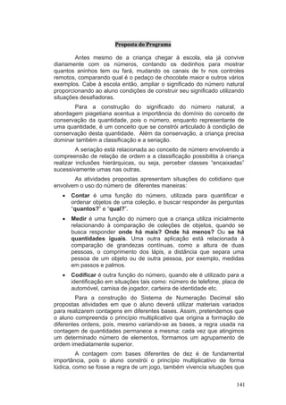 Proposta do Programa

        Antes mesmo de a criança chegar à escola, ela já convive
diariamente com os números, contando os dedinhos para mostrar
quantos aninhos tem ou fará, mudando os canais de tv nos controles
remotos, comparando qual é o pedaço de chocolate maior e outros vários
exemplos. Cabe à escola então, ampliar o significado do número natural
proporcionando ao aluno condições de construir seu significado utilizando
situações desafiadoras.
       Para a construção do significado do número natural, a
abordagem piagetiana acentua a importância do domínio do conceito de
conservação da quantidade, pois o número, enquanto representante de
uma quantidade, é um conceito que se constrói articulado à condição de
conservação desta quantidade. Além da conservação, a criança precisa
dominar também a classificação e a seriação.
         A seriação está relacionada ao conceito de número envolvendo a
compreensão de relação de ordem e a classificação possibilita à criança
realizar inclusões hierárquicas, ou seja, perceber classes “encaixadas”
sucessivamente umas nas outras.
       As atividades propostas apresentam situações do cotidiano que
envolvem o uso do número de diferentes maneiras:
   •   Contar é uma função do número, utilizada para quantificar e
       ordenar objetos de uma coleção, e buscar responder às perguntas
       “quantos?” e “qual?”.
   •   Medir é uma função do número que a criança utiliza inicialmente
       relacionando à comparação de coleções de objetos, quando se
       busca responder onde há mais? Onde há menos? Ou se há
       quantidades iguais. Uma outra aplicação está relacionada à
       comparação de grandezas contínuas, como a altura de duas
       pessoas, o comprimento dos lápis, a distância que separa uma
       pessoa de um objeto ou de outra pessoa, por exemplo, medidas
       em passos e palmos.
   •   Codificar é outra função do número, quando ele é utilizado para a
       identificação em situações tais como: número de telefone, placa de
       automóvel, camisa de jogador, carteira de identidade etc.
         Para a construção do Sistema de Numeração Decimal são
propostas atividades em que o aluno deverá utilizar materiais variados
para realizarem contagens em diferentes bases. Assim, pretendemos que
o aluno compreenda o princípio multiplicativo que origina a formação de
diferentes ordens, pois, mesmo variando-se as bases, a regra usada na
contagem de quantidades permanece a mesma: cada vez que atingimos
um determinado número de elementos, formamos um agrupamento de
ordem imediatamente superior.
         A contagem com bases diferentes de dez é de fundamental
importância, pois o aluno constrói o princípio multiplicativo de forma
lúdica, como se fosse a regra de um jogo, também vivencia situações que


                                                                      141
 