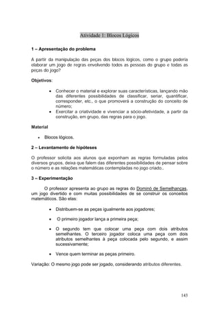 Atividade 1: Blocos Lógicos

1 – Apresentação do problema

A partir da manipulação das peças dos blocos lógicos, como o grupo poderia
elaborar um jogo de regras envolvendo todos as pessoas do grupo e todas as
peças do jogo?

Objetivos:

           •   Conhecer o material e explorar suas características, lançando mão
               das diferentes possibilidades de classificar, seriar, quantificar,
               corresponder, etc., o que promoverá a construção do conceito de
               número;
           •   Exercitar a criatividade e vivenciar a sócio-afetividade, a partir da
               construção, em grupo, das regras para o jogo.

Material

   •   Blocos lógicos.

2 – Levantamento de hipóteses

O professor solicita aos alunos que exponham as regras formuladas pelos
diversos grupos, deixa que falem das diferentes possibilidades de pensar sobre
o número e as relações matemáticas contempladas no jogo criado..

3 – Experimentação

      O professor apresenta ao grupo as regras do Dominó de Semelhanças,
um jogo divertido e com muitas possibilidades de se construir os conceitos
matemáticos. São elas:

           •   Distribuem-se as peças igualmente aos jogadores;

           •   O primeiro jogador lança a primeira peça;

           •   O segundo tem que colocar uma peça com dois atributos
               semelhantes. O terceiro jogador coloca uma peça com dois
               atributos semelhantes à peça colocada pelo segundo, e assim
               sucessivamente;

           •   Vence quem terminar as peças primeiro.

Variação: O mesmo jogo pode ser jogado, considerando atributos diferentes.




                                                                                143
 