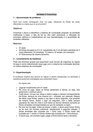 Atividade 2: Troca-Peças
1 – Apresentação do problema

Será que vocês conseguem criar um jogo, utilizando as fichas de cores
diferentes e o dado que aí se encontra?

Objetivos:

Incentivar o aluno a identificar o sistema de numeração proposto na atividade
verificando a base, o fato de ter ou não valor posicional, a utilização de
princípios aditivos e multiplicativos em sua representação e a quantidade de
símbolos utilizados.

Materiais:

   •   01 dado
   •   30 fichas de papel ou E.V.A. (quadradas de 3 cm de lado) coloridas de 3
       cores diferentes (10 amarelas, 10 rosas e 10 verdes, por exemplo)
   •   01 ficha branca de mesmo tamanho.

2 – Levantamento de hipóteses
Pedir aos diversos grupos que exponham suas formas de organizar as regras
do jogo e como relacionariam esse jogo com o sistema de numeração decimal,
ou outros sistemas de numeração.


3 – Experimentação

O professor explica aos alunos as regras a serem obedecidas na atividade e
questiona possíveis estratégias que pretendem fazer.

       As regras são:

   •   Joga-se inicialmente com 01 dado.
   •   No início do jogo, todas as fichas pertencem à banca, ou seja, não
       pertencem a nenhum aluno.
   •   Cada aluno, na sua vez, lança o dado e pega o número correspondente
       de fichas, sempre de uma mesma cor – amarela, por exemplo. Depois
       de retirar suas fichas, passa a vez para o aluno seguinte, que procede
       da mesma forma. Assim o jogo vai seguindo, com o dado sempre
       passando de mão em mão e com todos os alunos retirando somente as
       fichas amarelas correspondentes ao que foi sorteado no dado.
   •   Na sua vez de jogar, antes de lançar o dado, o aluno pode trocar fichas
       se as tiver em número suficiente, obedecendo à seguinte relação: 3
       fichas amarelas são trocadas por 1 ficha rosa; 3 fichas rosas são
       trocadas por 1 verde e 3 fichas verdes são trocadas por 1 ficha branca.
   •   O aluno que, em primeiro lugar, pegar a ficha branca será o vencedor.




                                                                          145
 