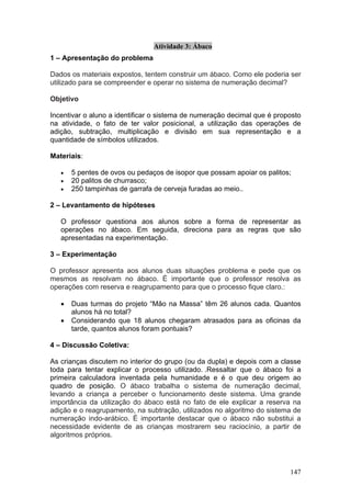 Atividade 3: Ábaco
1 – Apresentação do problema

Dados os materiais expostos, tentem construir um ábaco. Como ele poderia ser
utilizado para se compreender e operar no sistema de numeração decimal?

Objetivo

Incentivar o aluno a identificar o sistema de numeração decimal que é proposto
na atividade, o fato de ter valor posicional, a utilização das operações de
adição, subtração, multiplicação e divisão em sua representação e a
quantidade de símbolos utilizados.

Materiais:

   •   5 pentes de ovos ou pedaços de isopor que possam apoiar os palitos;
   •   20 palitos de churrasco;
   •   250 tampinhas de garrafa de cerveja furadas ao meio..

2 – Levantamento de hipóteses

   O professor questiona aos alunos sobre a forma de representar as
   operações no ábaco. Em seguida, direciona para as regras que são
   apresentadas na experimentação.

3 – Experimentação

O professor apresenta aos alunos duas situações problema e pede que os
mesmos as resolvam no ábaco. É importante que o professor resolva as
operações com reserva e reagrupamento para que o processo fique claro.:

   •   Duas turmas do projeto “Mão na Massa” têm 26 alunos cada. Quantos
       alunos há no total?
   •   Considerando que 18 alunos chegaram atrasados para as oficinas da
       tarde, quantos alunos foram pontuais?

4 – Discussão Coletiva:

As crianças discutem no interior do grupo (ou da dupla) e depois com a classe
toda para tentar explicar o processo utilizado. .Ressaltar que o ábaco foi a
primeira calculadora inventada pela humanidade e é o que deu origem ao
quadro de posição. O ábaco trabalha o sistema de numeração decimal,
levando a criança a perceber o funcionamento deste sistema. Uma grande
importância da utilização do ábaco está no fato de ele explicar a reserva na
adição e o reagrupamento, na subtração, utilizados no algoritmo do sistema de
numeração indo-arábico. É importante destacar que o ábaco não substitui a
necessidade evidente de as crianças mostrarem seu raciocínio, a partir de
algoritmos próprios.




                                                                          147
 